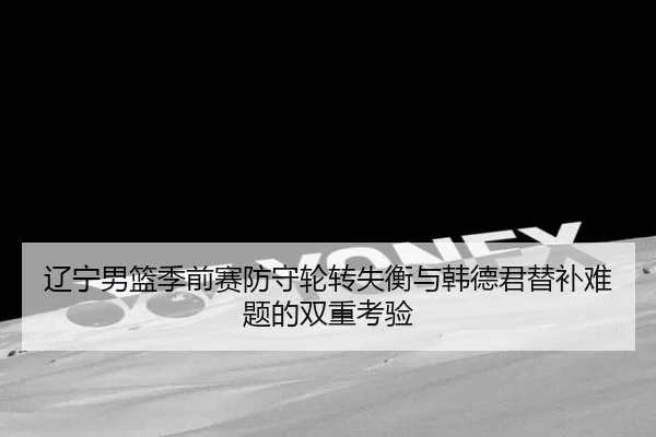 辽宁男篮季前赛防守轮转失衡与韩德君替补难题的双重考验